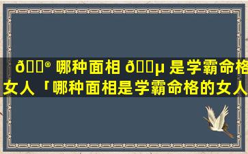 💮 哪种面相 🐵 是学霸命格的女人「哪种面相是学霸命格的女人图片」